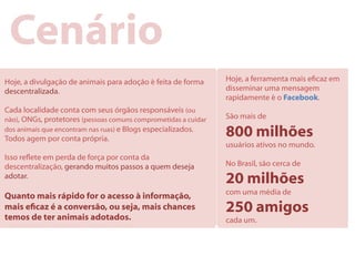 Cenário
Hoje, a divulgação de animais para adoção é feita de forma      Hoje, a ferramenta mais ecaz em
descentralizada.                                                disseminar uma mensagem
                                                                rapidamente é o Facebook.
Cada localidade conta com seus órgãos responsáveis (ou
não), ONGs, protetores (pessoas comuns comprometidas a cuidar   São mais de
dos animais que encontram nas ruas) e Blogs especializados.
Todos agem por conta própria.
                                                                800 milhões
                                                                usuários ativos no mundo.
Isso reete em perda de força por conta da
descentralização, gerando muitos passos a quem deseja           No Brasil, são cerca de
adotar.
                                                                20 milhões
                                                                com uma média de
Quanto mais rápido for o acesso à informação,
mais ecaz é a conversão, ou seja, mais chances                 250 amigos
temos de ter animais adotados.                                  cada um.
 