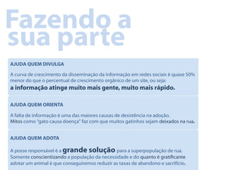 Fazendo a
sua parte
AJUDA QUEM DIVULGA

A curva de crescimento da disseminação da informação em redes sociais é quase 50%
menor do que o percentual de crescimento orgânico de um site, ou seja:
a informação atinge muito mais gente, muito mais rápido.

AJUDA QUEM ORIENTA

A falta de informação é uma das maiores causas de desistência na adoção.
Mitos como “gato causa doença” faz com que muitos gatinhos sejam deixados na rua.


AJUDA QUEM ADOTA

A posse responsável é a grande solução para a superpopulação de rua.
Somente conscientizando a população da necessidade e do quanto é graticante
adotar um animal é que conseguiremos reduzir as taxas de abandono e sacrifício.
 