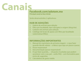 Canais
     Facebook.com/adotem.me
     Principal canal na fase inicial.

     Serão desenvolvidos 2 aplicativos:

     HUB DE ADOÇÕES
     1.    Galeria de animais para adoção
     2.    Filtro por localidade, tipo (cão/gato) e origem (blog/site)
     3.    Cadastro de animais para adoção
     4.    Catálogo de locais de apoio com ltro por localidade
           (veterinárias/ONGs)


     INFORMAÇÕES IMPORTANTES
     1.  Manual do marinheiro de primeira viagem – o que fazer
         quando decidir adotar – a ideia é que seja um passo a passo.
     2.  Posse responsável
     3.  Documentação (posse responsável)
     4.  O que fazer quando... – situações inusitadas que podem
         acontecer com o seu pet – estilo FAQ – com formulário para
         envio de sugestões
     5.  Calculadora de gasto médio
 