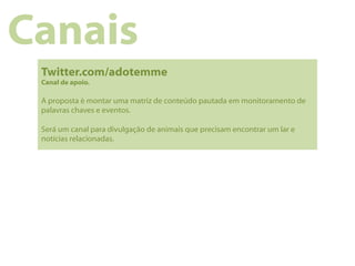 Canais
 Twitter.com/adotemme
 Canal de apoio.

 A proposta é montar uma matriz de conteúdo pautada em monitoramento de
 palavras chaves e eventos.

 Será um canal para divulgação de animais que precisam encontrar um lar e
 notícias relacionadas.
 