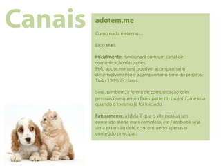 Canais   adotem.me
         Como nada é eterno…

         Eis o site!

         Inicialmente, funcionará com um canal de
         comunicação das ações.
         Pelo adote.me será possível acompanhar o
         desenvolvimento e acompanhar o time do projeto.
         Tudo 100% às claras.

         Será, também, a forma de comunicação com
         pessoas que querem fazer parte do projeto , mesmo
         quando o mesmo já foi iniciado.

         Futuramente, a ideia é que o site possua um
         conteúdo ainda mais completo, e o Facebook seja
         uma extensão dele, concentrando apenas o
         conteúdo principal.
 