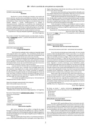 D3 - Inferir o sentido de uma palavra ou expressão.
2
-------------------------------------------------------------------
5(PAEBES). Leiao texto abaixo.
Bucolismo
Bucolismo é o termo utilizado para designar uma espécie de
poesia pastoral, que descreve a qualidade ou o caráter dos costumes
rurais,exaltando as belezas da vida campestree da natureza, característica
do Arcadismo. A base material do progresso consubstanciava -se nas
cidades. Mudava o mundo, modernizavam-se as cidades e,
consequentemente, redobravam os problemas dos conglomerados
urbanos. Anatureza acenava com a ordem nos prados e nos campos, os
indivíduos resgatavamsentimentos corroídos pelo progresso. Os árcades
buscavamuma vida simples,bucólica,longe do burburinho citadino. Eles
tinham preferência pela vida nos campos, próxima à natureza.
Disponívelem: <http://pt.wikipedia.org/wiki/Bucolismo>. Acesso em: 6
abr. 2014. Fragmento.
Nesse texto, notrecho “Os árcades buscavam uma vida simples, bucólica,
longe do burburinho citadino.”, a palavra destacada tem o sentido de
A) agitação.
B) buzina.
C) cansaço.
D) sussurro.
-------------------------------------------------------------------
(AVALIA-BH). Leiao texto abaixo.
A origem das Revespécies
Você já deveter quebrado muito a cabeça pra responder àquela
velha pergunta sobreo ovo ea galinha... Ora, convenhamos,desde que os
cientistas anunciaram o parentesco entre a dita-cuja e os dinossauros, não
é preciso nenhum Charles Darwin para matar essa charada...
Por um capricho da natureza,ficoudecidido queos dinossauros
pulariam degrandalhões para a categoria peso-pena, passariam a acordar
com as galinhas e seriam bichos muito bons de bico. Daí, foi só uma
tiranossauro botar umovo com umpintinho dentro para dar início à era
das galináceas no planeta. Pronto: o ovo veio primeiro.
E já que estamos falando sobre as transformações no reino
animal, é bom lembrar que a evolução não é privilégio apenas das
cocoriquentas. empos depois deum cavalo amarelo-malhado ter tomado
chá de trepadeira e ficado com as folhas entaladas na garganta,
transformou-senuma girafa.Quando umcamundongo gigante cansou de
levar seus filhos a tiracolo e amarrou uma bolsa na barriga, virou um
canguru. Já a gelatina queteve a sortedeser resgatada do Mar Morto por
um salva-vidas, ah, virou uma água-viva!
E os reveses nas espécies não param por aí. Tem exemplos de
revespécie pra dar e vender: Veja só:
Quem já era devagar quase parando virou preguiça.
Quem tinha samba no pé, virou cuíca.
Quem era bicho-papão ficou barrigudo.
Quem era cheio de pneuzinhos, borrachudo. [...]
CAMARGO, Maria Amália.NovaEscola. Edição especial.p. 13. Fragmento.
No trecho “Você já deveter quebrado muito acabeça...” (1° parágrafo), a
expressão em destaque
significa
A) distrair.
B) ferir.
C) machucar.
D) pensar.
-------------------------------------------------------------------
6(SAEMS). Leiao texto abaixo.
Novo acordo ortográfico
Após várias tentativas de se unificar a ortografia da Língua
Portuguesa, a partir de1º dejaneiro de2009passou a vigorar no Brasil e
em todos os países da CLP (Comunidadede países deLíngua Portuguesa) o
período detransição para as novas regras ortográficas que se finaliza em 31
de dezembro de 2012.
Algumas modificações foram feitas no sentido de promover a
união e proximidadedos países quetêm o português como língua oficial:
Angola, Moçambique, Cabo Verde, Guiné-Bissau, São Tomé e Príncipe,
Timor Leste, Brasil e Portugal.
No entanto, não énecessário quehaja aversão às alterações, pois
são simples e fáceis deserem apreendidas! Além disso, há um prazo de
adaptação que dá calmaria a todo processo de mudança! [...]
A ABL (Academia Brasileira de Letras) dispõe deum link paraquem
tiver dúvidas sobre o acordo, é só acessarwww.academia.org.br e procurar
o serviço “ABLResponde” à direita na página. No entanto, não há prazo
para queas respostas sejamenviadas, já que cada pergunta passará por
análise da comissão de lexicografia e lexicologia.
Visite esta seção etiretodas as suas dúvidas de maneira rápida e
objetiva, proporcionada por uma linguagem simples e prazerosa. Fique
sabendo detodas as mudanças ortográficas significativas para o Brasil! Ésó
clicar e informar-se!
Disponívelem: <http://www.brasilescola.com/acordo-ortografi co/>.
Acesso em: 30jun. 2011. Fragmento.
No trecho “Ésó clicar e informar-se!” (5° parágrafo), o verbo destacado
pode ser substituído por
A) apertar.
B) acessar.
C) estalar.
D) fixar.
-------------------------------------------------------------------
7(AREAL). Leiaostextosabaixo.
Não estresse: você tem maistempo do que pensa
Um novo livro ensina a usá-lo bem –sem estresse nem ansiedade
Se seu dia está curtodemais para tantas tarefas, há uma solução
simples,embora deaplicação difícil: mude-se para Vênus. Lá, o dia dura
243 vezes a duração dodia na Terra [...]. Imaginesó.Daria para trabalhar,
pegar um cineminha, encontrar os amigos, cuidar do cachorro, tirar uma
soneca depois do almoço [...]. Deve ser por isso que nunca se viu um
venusianoreclamar de estresse.Diantedas 5 832horas dodia deVênus, é
compreensível que os terráqueos se queixem tanto de seus dias de 24
horas. Segundo a escritora americana Laura Vanderkam, porém,
reclamamos debarriga cheia. Seu livro168hours.You have more time than
you think (168 horas. Você tem mais tempo do que pensa), ainda não
lançado no Brasil,tornou-sebest-sellerdefendendo duas teses incomuns
em obras sobreorganização do tempo.Aprimeira é quesomos bemmenos
ocupados do que imaginamos. A segunda é que a melhor maneira de
aproveitar bem o tempo é não se preocupar tanto assim com ele.
Nossa vida é tão corrida que livros sobre como administrar o
tempo se tornaram umgênero à parte nos últimos anos [...]. Em geral, eles
partem de uma premissa: o dia é curto para tantas tarefas. Amelhor
maneira de lidar com isso, segundo eles, é preenchê-lo [...]. De forma
rigorosa, cumprindo todas as tarefas de trabalho sem procrastinar e
planejando o tempo restantepara aproveitar cada segundo com a família
[...]ou praticando esportes. [...]
OSHIMA, Flávia Yuri. Disponívelem: <http://migre.me/fAudK>. Acesso em:
23 jul. 2013.Fragmento.
No Texto, no trecho “... porém, reclamamos de barriga cheia.” (1°
parágrafo), a expressão em destaque tem o mesmo sentido de
A) com pressa.
B) com raiva.
C) sem fome.
D) sem motivo.
-------------------------------------------------------------------
8(ProvaBrasil). Leiao texto abaixo:
Realidade com muitafantasia
Nascidoem 1937,o gaúchoMoacyr Scliar é um homem versátil:
médico e escritor, igualmenteatuante nas duas áreas.Dono de uma obra
literária extensa, éainda umbiógrafo demão cheia e colaboradorassíduo
de diversos jornais brasileiros. Seus livros para jovens e adultos são
sucesso depúblicoe decrítica e alguns já foram publicados no exterior.
Muito atento às situações-limitequedesagradam à vida humana,
Scliar combina emseus textos indícios deuma realidade bastanteconcreta
com cenas absolutamente fantásticas. Aconvivência entre realismo e
fantasia é harmoniosa e dela nascem os desfechos surpreendentes das
histórias.
 