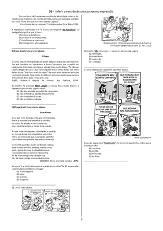 D3 - Inferir o sentido de uma palavra ou expressão.
3
Em sua obra,são freqüentes questões de identidade judaica, do
cotidiano da medicina edo mundoda mídia, como, por exemplo, acontece
no conto “O dia em que matamos James Cagney”.
Para Gostar deLer, volume27.Histórias sobre Ética. Ática,1999.
A expressão sublinhada em “é ainda um biógrafo de mão cheia” (1°
parágrafo) significa que Scliar é
(A) crítico e detalhista.
(B) criativo e inconseqüente.
(C) habilidoso e talentoso.
(D) inteligente e ultrapassado.
-------------------------------------------------------------------
9 (ProvaBrasil). Leiao texto abaixo:
O Sapo
Era uma vez um lindopríncipepor quem todas as moças seapaixonavam.
Por ele também se apaixonou a bruxa horrenda que o pediu em
casamento.O príncipenemligou e a bruxa ficou muito brava. "Se não vai
casar comigo não vaisecasarcomninguém mais!"Olhou fundo nos olhos
dele e disse: "Você vai virar um sapo!"Ao ouvir esta palavra o príncipe
sentiu estremeção. Tevemedo.Acreditou. Eelevirou aquilo quea palavra
feitiço tinha dito. Sapo. Virou um sapo.
ALVES, Rubem. A Alegria de Ensinar. Ars Poética, 1994.
No trecho "O príncipe NEM LIGOU e a bruxa ficou muito brava", a
expressão destacada significa que:
(A) não deu atenção ao pedidode casamento.
(B) não entendeuo pedido decasamento.
(C) não respondeu à bruxa.
(D) não acreditou na bruxa.
-------------------------------------------------------------------
10(ProvaBrasil). Leiao texto abaixo:
DuasAlmas
Ó tu, que vens delonge, ó tu,quevens cansada,
entra, e sob esteteto encontrarás carinho:
eu nunca fui amado, evivotãosozinho,
vives sozinha sempre,e nunca fosteamada...
A neve anda a branquear,lividamente, a estrada,
e a minha alcova tema tepidez de umninho.
Entra, ao menos atéqueas curvas do caminho
se banhem noesplendor nascente da alvorada.
E amanhã,quando a luz do soldourar, radiosa,
essa estrada semfim, deserta,imensa e nua,
podes partir denovo, ó nômadeformosa!
Já não serei tãosó,nemirás tão sozinha.
Há de ficar comigo uma saudadetua...
Hás de levar contigo uma saudade minha...
WAMOSY, Alceu. Livrodos Sonetos. L&PM.
No verso "e a minha alcova tem a tepidez de um ninho"(v. 6), a expressão
sublinhada dá sentidode umlugar:
(A) aconchegante.
(B) belo.
(C) brando.
(D) elegante.
-------------------------------------------------------------------
11-Leia o texto abaixo.
Disponívelem: <http://www.monica.com.br/comics/
tirinhas/tira9.htm>Acessoem: 21 mar. 2010.
No trecho “Oh, meu anjo...”, a palavra destacada sugere
A) admiração.
B) impaciência.
C) invocação.
D) saudação.
-------------------------------------------------------------------
12-Leia o texto para responder a questão abaixo:
www.custodio.net
O uso da expressão “finalmente”, no primeiro quadrinho, indica que a
arrumação foi:
A) completa.
B) corrida.
C) demorada.
D) ma feita.
-------------------------------------------------------------------
 