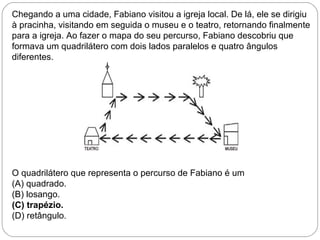 Chegando a uma cidade, Fabiano visitou a igreja local. De lá, ele se dirigiu
à pracinha, visitando em seguida o museu e o teatro, retornando finalmente
para a igreja. Ao fazer o mapa do seu percurso, Fabiano descobriu que
formava um quadrilátero com dois lados paralelos e quatro ângulos
diferentes.
O quadrilátero que representa o percurso de Fabiano é um
(A) quadrado.
(B) losango.
(C) trapézio.
(D) retângulo.
 