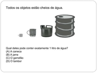 Todos os objetos estão cheios de água.
Qual deles pode conter exatamente 1 litro de água?
(A) A caneca
(B) A jarra
(C) O garrafão
(D) O tambor
 