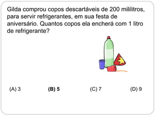 Gilda comprou copos descartáveis de 200 mililitros,
para servir refrigerantes, em sua festa de
aniversário. Quantos copos ela encherá com 1 litro
de refrigerante?
(A) 3 (B) 5 (C) 7 (D) 9
 