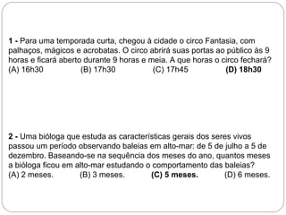 1 - Para uma temporada curta, chegou à cidade o circo Fantasia, com
palhaços, mágicos e acrobatas. O circo abrirá suas portas ao público às 9
horas e ficará aberto durante 9 horas e meia. A que horas o circo fechará?
(A) 16h30 (B) 17h30 (C) 17h45 (D) 18h30
2 - Uma bióloga que estuda as características gerais dos seres vivos
passou um período observando baleias em alto-mar: de 5 de julho a 5 de
dezembro. Baseando-se na sequência dos meses do ano, quantos meses
a bióloga ficou em alto-mar estudando o comportamento das baleias?
(A) 2 meses. (B) 3 meses. (C) 5 meses. (D) 6 meses.
 