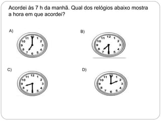 Acordei às 7 h da manhã. Qual dos relógios abaixo mostra
a hora em que acordei?
A) B)
C) D)
 