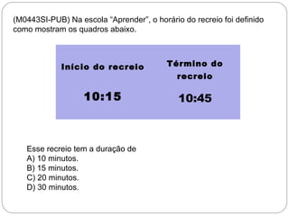 (M0443SI-PUB) Na escola “Aprender”, o horário do recreio foi definido
como mostram os quadros abaixo.
Início do recreio Término do
recreio
 
 
10:15 10:45
 
 
Esse recreio tem a duração de
A) 10 minutos.
B) 15 minutos.
C) 20 minutos.
D) 30 minutos.
 