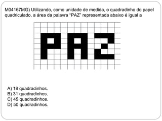 M04167MG) Utilizando, como unidade de medida, o quadradinho do papel
quadriculado, a área da palavra “PAZ” representada abaixo é igual a
A) 18 quadradinhos.
B) 31 quadradinhos.
C) 45 quadradinhos.
D) 50 quadradinhos.
 
