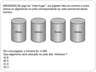 (M04502SI) No jogo do “Valor-lugar”, um jogador fala um número e outro
coloca os algarismos no pote correspondente ao valor posicional desse
número.
Em uma jogada, o número foi: 3 456.
Que algarismo será colocado no pote das “milhares”?
A) 6
B) 5
C) 4
D) 3
 