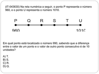 (IT-043630) Na reta numérica a seguir, o ponto P representa o número
960, e o ponto U representa o número 1010.
Em qual ponto está localizado o número 990, sabendo que a diferença
entre o valor de um ponto e o valor de outro ponto consecutivo é de 10
unidades?
A) T.
B) S.
C) R.
D) Q.
 