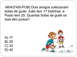 (M04374SI-PUB) Dois amigos colecionam
bolas de gude. João tem 17 bolinhas, e
Paulo tem 25. Quantas bolas de gude os
dois têm juntos?
A) 17
B) 25
C) 32
D) 42
 
