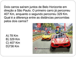 Dois carros saíram juntos de Belo Horizonte em
direção a São Paulo. O primeiro carro já percorreu
407 Km, enquanto o segundo percorreu 329 Km.
Qual é a diferença entre as distâncias percorridas
pelos dois carros?
A) 78 Km
B) 329 Km
C) 407 Km
D)736 Km
 