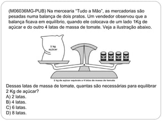(M06036MG-PUB) Na mercearia “Tudo a Mão”, as mercadorias são
pesadas numa balança de dois pratos. Um vendedor observou que a
balança ficava em equilíbrio, quando ele colocava de um lado 1Kg de
açúcar e do outro 4 latas de massa de tomate. Veja a ilustração abaixo.
Dessas latas de massa de tomate, quantas são necessárias para equilibrar
2 Kg de açúcar?
A) 2 latas.
B) 4 latas.
C) 6 latas.
D) 8 latas.
 