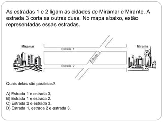 As estradas 1 e 2 ligam as cidades de Miramar e Mirante. A
estrada 3 corta as outras duas. No mapa abaixo, estão
representadas essas estradas.
Quais delas são paralelas?
A) Estrada 1 e estrada 3.
B) Estrada 1 e estrada 2.
C) Estrada 2 e estrada 3.
D) Estrada 1, estrada 2 e estrada 3.
 