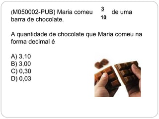 (M050002-PUB) Maria comeu de uma
barra de chocolate.
A quantidade de chocolate que Maria comeu na
forma decimal é
A) 3,10
B) 3,00
C) 0,30
D) 0,03
3
10
1
 