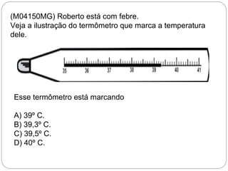 (M04150MG) Roberto está com febre.
Veja a ilustração do termômetro que marca a temperatura
dele.
Esse termômetro está marcando
A) 39º C.
B) 39,3º C.
C) 39,5º C.
D) 40º C.
 
