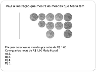 Veja a ilustração que mostra as moedas que Maria tem.
Ela quer trocar essas moedas por notas de R$ 1,00.
Com quantas notas de R$ 1,00 Maria ficará?
A) 2.
B) 3.
C) 4.
D) 5.
 