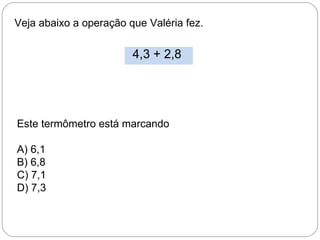 Veja abaixo a operação que Valéria fez.
4,3 + 2,8
Este termômetro está marcando
A) 6,1
B) 6,8
C) 7,1
D) 7,3
 