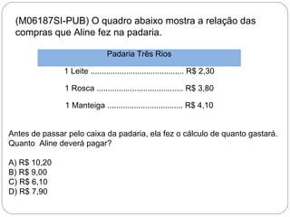 (M06187SI-PUB) O quadro abaixo mostra a relação das
compras que Aline fez na padaria.
Padaria Três Rios
1 Leite .......................................... R$ 2,30
1 Rosca ....................................... R$ 3,80
1 Manteiga .................................. R$ 4,10
Antes de passar pelo caixa da padaria, ela fez o cálculo de quanto gastará.
Quanto Aline deverá pagar?
A) R$ 10,20
B) R$ 9,00
C) R$ 6,10
D) R$ 7,90
 