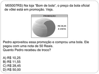 (M05007RS) Na loja “Bom de bola“, o preço da bola oficial
de vôlei está em promoção. Veja.
Pedro aproveitou essa promoção e comprou uma bola. Ele
pagou com uma nota de 50 Reais.
Quanto Pedro recebeu de troco?
A) R$ 10,25
B) R$ 11,55
C) R$ 28,45
D) R$ 50,00
 