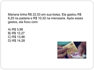 Mariana tinha R$ 22,53 em sua bolsa. Ela gastou R$
8,25 na padaria e R$ 10,32 na mercearia. Após esses
gastos, ela ficou com:
A) R$ 3,96
B) R$ 12,27
C) R$ 13,96
D) R$ 14,28
 