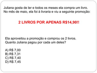 Juliana gosta de ler e todos os meses ela compra um livro.
No mês de maio, ela foi à livraria e viu a seguinte promoção:
2 LIVROS POR APENAS R$14,90!!
Ela aproveitou a promoção e comprou os 2 livros.
Quanto Juliana pagou por cada um deles?
A) R$ 7,00
B) R$ 7,31
C) R$ 7,40
D) R$ 7,45
 