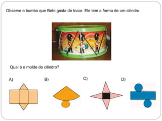 Observe o bumbo que Beto gosta de tocar. Ele tem a forma de um cilindro.
Qual é o molde do cilindro?
A) B) C) D)
 