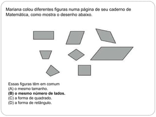 Mariana colou diferentes figuras numa página de seu caderno de
Matemática, como mostra o desenho abaixo.
Essas figuras têm em comum
(A) o mesmo tamanho.
(B) o mesmo número de lados.
(C) a forma de quadrado.
(D) a forma de retângulo.
 