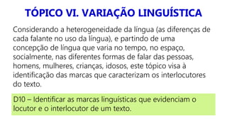 TÓPICO VI. VARIAÇÃO LINGUÍSTICA
Considerando a heterogeneidade da língua (as diferenças de
cada falante no uso da língua), e partindo de uma
concepção de língua que varia no tempo, no espaço,
socialmente, nas diferentes formas de falar das pessoas,
homens, mulheres, crianças, idosos, este tópico visa à
identificação das marcas que caracterizam os interlocutores
do texto.
D10 – Identificar as marcas linguísticas que evidenciam o
locutor e o interlocutor de um texto.
 