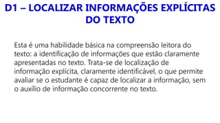 D1 – LOCALIZAR INFORMAÇÕES EXPLÍCITAS
DO TEXTO
Esta é uma habilidade básica na compreensão leitora do
texto: a identificação de informações que estão claramente
apresentadas no texto. Trata-se de localização de
informação explícita, claramente identificável, o que permite
avaliar se o estudante é capaz de localizar a informação, sem
o auxílio de informação concorrente no texto.
 