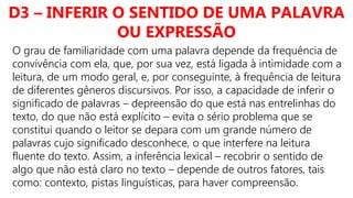 D3 – INFERIR O SENTIDO DE UMA PALAVRA
OU EXPRESSÃO
O grau de familiaridade com uma palavra depende da frequência de
convivência com ela, que, por sua vez, está ligada à intimidade com a
leitura, de um modo geral, e, por conseguinte, à frequência de leitura
de diferentes gêneros discursivos. Por isso, a capacidade de inferir o
significado de palavras – depreensão do que está nas entrelinhas do
texto, do que não está explícito – evita o sério problema que se
constitui quando o leitor se depara com um grande número de
palavras cujo significado desconhece, o que interfere na leitura
fluente do texto. Assim, a inferência lexical – recobrir o sentido de
algo que não está claro no texto – depende de outros fatores, tais
como: contexto, pistas linguísticas, para haver compreensão.
 