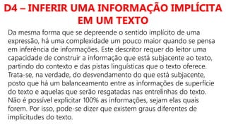 D4 – INFERIR UMA INFORMAÇÃO IMPLÍCITA
EM UM TEXTO
Da mesma forma que se depreende o sentido implícito de uma
expressão, há uma complexidade um pouco maior quando se pensa
em inferência de informações. Este descritor requer do leitor uma
capacidade de construir a informação que está subjacente ao texto,
partindo do contexto e das pistas linguísticas que o texto oferece.
Trata-se, na verdade, do desvendamento do que está subjacente,
posto que há um balanceamento entre as informações de superfície
do texto e aquelas que serão resgatadas nas entrelinhas do texto.
Não é possível explicitar 100% as informações, sejam elas quais
forem. Por isso, pode-se dizer que existem graus diferentes de
implicitudes do texto.
 