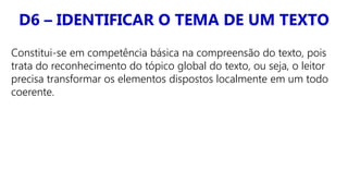 D6 – IDENTIFICAR O TEMA DE UM TEXTO
Constitui-se em competência básica na compreensão do texto, pois
trata do reconhecimento do tópico global do texto, ou seja, o leitor
precisa transformar os elementos dispostos localmente em um todo
coerente.
 