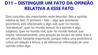 D11 – DISTINGUIR UM FATO DA OPINIÃO
RELATIVA A ESSE FATO
Dois conceitos são importantes neste descritor: fato e opinião
relativa ao fato. O primeiro – fato – algo que aconteceu
(acontece), está relacionado a algo real, quer no mundo
“extratextual”, quer no mundo textual. Já a opinião é algo
subjetivo, quer no mundo real, quer no mundo textual, que
impõe, necessariamente, uma posição do locutor do texto. Este é
um descritor bastante importante, porque indica uma proficiência
crítica em relação à leitura: a de diferenciar informação de uma
opinião sobre algo
 