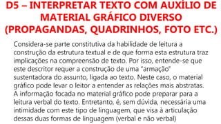 D5 – INTERPRETAR TEXTO COM AUXÍLIO DE
MATERIAL GRÁFICO DIVERSO
(PROPAGANDAS, QUADRINHOS, FOTO ETC.)
Considera-se parte constitutiva da habilidade de leitura a
construção da estrutura textual e de que forma esta estrutura traz
implicações na compreensão de texto. Por isso, entende-se que
este descritor requer a construção de uma “armação”
sustentadora do assunto, ligada ao texto. Neste caso, o material
gráfico pode levar o leitor a entender as relações mais abstratas.
A informação focada no material gráfico pode preparar para a
leitura verbal do texto. Entretanto, é, sem dúvida, necessária uma
intimidade com este tipo de linguagem, que visa à articulação
dessas duas formas de linguagem (verbal e não verbal)
 