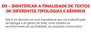 D9 – IDENTIFICAR A FINALIDADE DE TEXTOS
DE DIFERENTES TIPOLOGIAS E GÊNEROS
Este é um descritor em nível macrotextual que visa à identificação
da tipologia e do gênero do texto, como também ao
reconhecimento de sua finalidade, seu propósito comunicativo.
 