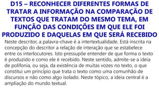 D15 – RECONHECER DIFERENTES FORMAS DE
TRATAR A INFORMAÇÃO NA COMPARAÇÃO DE
TEXTOS QUE TRATAM DO MESMO TEMA, EM
FUNÇÃO DAS CONDIÇÕES EM QUE ELE FOI
PRODUZIDO E DAQUELAS EM QUE SERÁ RECEBIDO
Neste descritor, a palavra-chave é a intertextualidade. Está inscrita na
concepção do descritor a relação de interação que se estabelece
entre os interlocutores. Isto pressupõe entender de que forma o texto
é produzido e como ele é recebido. Neste sentido, admite-se a ideia
de polifonia, ou seja, da existência de muitas vozes no texto, o que
constitui um princípio que trata o texto como uma comunhão de
discursos e não como algo isolado. Neste tópico, a ideia central é a
ampliação do mundo textual.
 