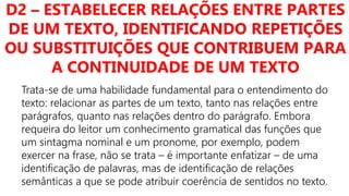 D2 – ESTABELECER RELAÇÕES ENTRE PARTES
DE UM TEXTO, IDENTIFICANDO REPETIÇÕES
OU SUBSTITUIÇÕES QUE CONTRIBUEM PARA
A CONTINUIDADE DE UM TEXTO
Trata-se de uma habilidade fundamental para o entendimento do
texto: relacionar as partes de um texto, tanto nas relações entre
parágrafos, quanto nas relações dentro do parágrafo. Embora
requeira do leitor um conhecimento gramatical das funções que
um sintagma nominal e um pronome, por exemplo, podem
exercer na frase, não se trata – é importante enfatizar – de uma
identificação de palavras, mas de identificação de relações
semânticas a que se pode atribuir coerência de sentidos no texto.
 