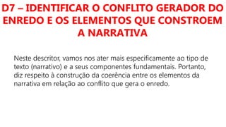 D7 – IDENTIFICAR O CONFLITO GERADOR DO
ENREDO E OS ELEMENTOS QUE CONSTROEM
A NARRATIVA
Neste descritor, vamos nos ater mais especificamente ao tipo de
texto (narrativo) e a seus componentes fundamentais. Portanto,
diz respeito à construção da coerência entre os elementos da
narrativa em relação ao conflito que gera o enredo.
 