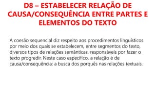 D8 – ESTABELECER RELAÇÃO DE
CAUSA/CONSEQUÊNCIA ENTRE PARTES E
ELEMENTOS DO TEXTO
A coesão sequencial diz respeito aos procedimentos linguísticos
por meio dos quais se estabelecem, entre segmentos do texto,
diversos tipos de relações semânticas, responsáveis por fazer o
texto progredir. Neste caso específico, a relação é de
causa/consequência: a busca dos porquês nas relações textuais.
 
