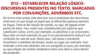 D12 – ESTABELECER RELAÇÃO LÓGICO-
DISCURSIVAS PRESENTES NO TEXTO, MARCADAS
POR CONJUNÇÕES, ADVÉRBIOS ETC.
De forma mais ampla, este descritor visa à ampliação dos descritores
anteriores no que tange ao papel que as diferentes palavras exercem
na língua. Trata-se de relação de coesão, ou seja, de ligação entre
partes do texto, mas, neste caso, estabelecidas por palavras que
substituem outras, como, por exemplo, os advérbios e as conjunções.
Aqui está um bom exemplo do que é um processamento textual e um
conteúdo em sala de aula. Neste caso, não basta o estudante
reconhecer o advérbio de tempo, modo ou lugar, por exemplo, mas
entender como este advérbio une um parágrafo e outro, por exemplo,
ou que relação de sentido estabelece entre uma ideia e outra dentro
do parágrafo.
 