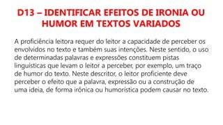 D13 – IDENTIFICAR EFEITOS DE IRONIA OU
HUMOR EM TEXTOS VARIADOS
A proficiência leitora requer do leitor a capacidade de perceber os
envolvidos no texto e também suas intenções. Neste sentido, o uso
de determinadas palavras e expressões constituem pistas
linguísticas que levam o leitor a perceber, por exemplo, um traço
de humor do texto. Neste descritor, o leitor proficiente deve
perceber o efeito que a palavra, expressão ou a construção de
uma ideia, de forma irônica ou humorística podem causar no texto.
 