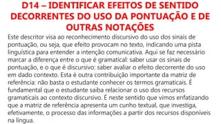 D14 – IDENTIFICAR EFEITOS DE SENTIDO
DECORRENTES DO USO DA PONTUAÇÃO E DE
OUTRAS NOTAÇÕES
Este descritor visa ao reconhecimento discursivo do uso dos sinais de
pontuação, ou seja, que efeito provocam no texto, indicando uma pista
linguística para entender a intenção comunicativa. Aqui se faz necessário
marcar a diferença entre o que é gramatical: saber usar os sinais de
pontuação, e o que é discursivo: saber avaliar o efeito decorrente do uso
em dado contexto. Esta é outra contribuição importante da matriz de
referência: não basta o estudante conhecer os termos gramaticais. É
fundamental que o estudante saiba relacionar o uso dos recursos
gramaticais ao contexto discursivo. É neste sentido que vimos enfatizando
que a matriz de referência apresenta um cunho textual, que investiga,
efetivamente, o processo das informações a partir dos recursos disponíveis
na língua.
 