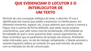 D10 – IDENTIFICAR AS MARCAS LINGUÍSTICAS
QUE EVIDENCIAM O LOCUTOR E O
INTERLOCUTOR DE
UM TEXTO
Partindo de uma concepção dialógica do texto, o descritor 10 visa à
identificação das marcas que podem caracterizar os interlocutores, em
diferentes momentos, espaços, etc. já que sabemos que usamos a mesma a
língua, mas a usamos de forma diferente, quer pelas nossas próprias
características, quer pelo nosso nível de escolarização, informalidade ou
formalidade do quê e como queremos dizer, nossos regionalismos, etc.
Deve-se lembrar que os parâmetros da variação são diversos. Entretanto,
estão imbricados, pois, no ato de interagir verbalmente, o falante acionará a
variante linguística relativa ao contexto em que está inserido, de acordo
com as intenções do ato de comunicação.
 