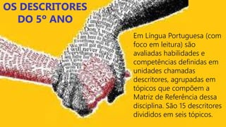OS DESCRITORES
DO 5º ANO
Em Língua Portuguesa (com
foco em leitura) são
avaliadas habilidades e
competências definidas em
unidades chamadas
descritores, agrupadas em
tópicos que compõem a
Matriz de Referência dessa
disciplina. São 15 descritores
divididos em seis tópicos.
 