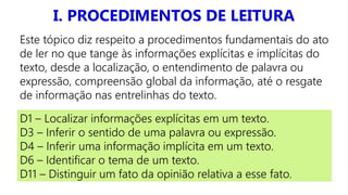 I. PROCEDIMENTOS DE LEITURA
D1 – Localizar informações explícitas em um texto.
D3 – Inferir o sentido de uma palavra ou expressão.
D4 – Inferir uma informação implícita em um texto.
D6 – Identificar o tema de um texto.
D11 – Distinguir um fato da opinião relativa a esse fato.
Este tópico diz respeito a procedimentos fundamentais do ato
de ler no que tange às informações explícitas e implícitas do
texto, desde a localização, o entendimento de palavra ou
expressão, compreensão global da informação, até o resgate
de informação nas entrelinhas do texto.
 