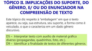 TÓPICO II. IMPLICAÇÕES DO SUPORTE, DO
GÊNERO, E/ OU DO ENUNCIADOR NA
COMPREENSÃO DE TEXTO
Este tópico diz respeito à “embalagem” em que o texto
aparece, ou seja, sua estrutura, seu suporte, a forma como é
veiculado, o que o caracteriza em um dado gênero
discursivo.
D5 – Interpretar texto com auxílio de material gráfico
diverso (propagandas, quadrinhos, foto, etc.).
D9 – Identificar a finalidade de textos de diferentes gêneros.
 