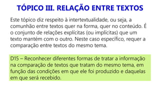 TÓPICO III. RELAÇÃO ENTRE TEXTOS
Este tópico diz respeito à intertextualidade, ou seja, a
comunhão entre textos quer na forma, quer no conteúdo. É
o conjunto de relações explícitas (ou implícitas) que um
texto mantém com o outro. Neste caso específico, requer a
comparação entre textos do mesmo tema.
D15 – Reconhecer diferentes formas de tratar a informação
na comparação de textos que tratam do mesmo tema, em
função das condições em que ele foi produzido e daquelas
em que será recebido.
 